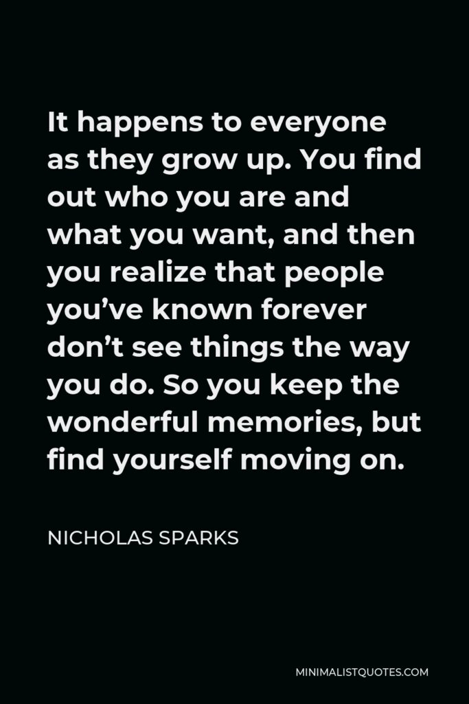 Nicholas Sparks Quote - It happens to everyone as they grow up. You find out who you are and what you want, and then you realize that people you’ve known forever don’t see things the way you do. So you keep the wonderful memories, but find yourself moving on.