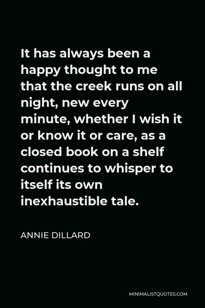 Annie Dillard Quote - It has always been a happy thought to me that the creek runs on all night, new every minute, whether I wish it or know it or care, as a closed book on a shelf continues to whisper to itself its own inexhaustible tale.