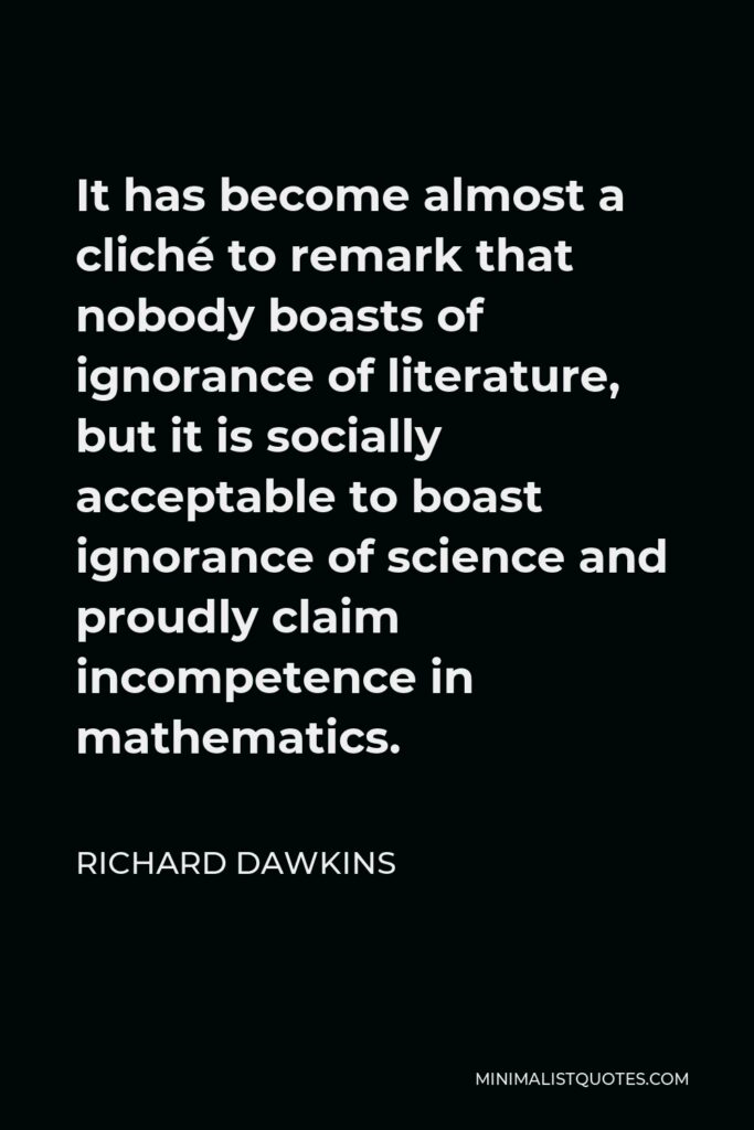 Richard Dawkins Quote - It has become almost a cliché to remark that nobody boasts of ignorance of literature, but it is socially acceptable to boast ignorance of science and proudly claim incompetence in mathematics.