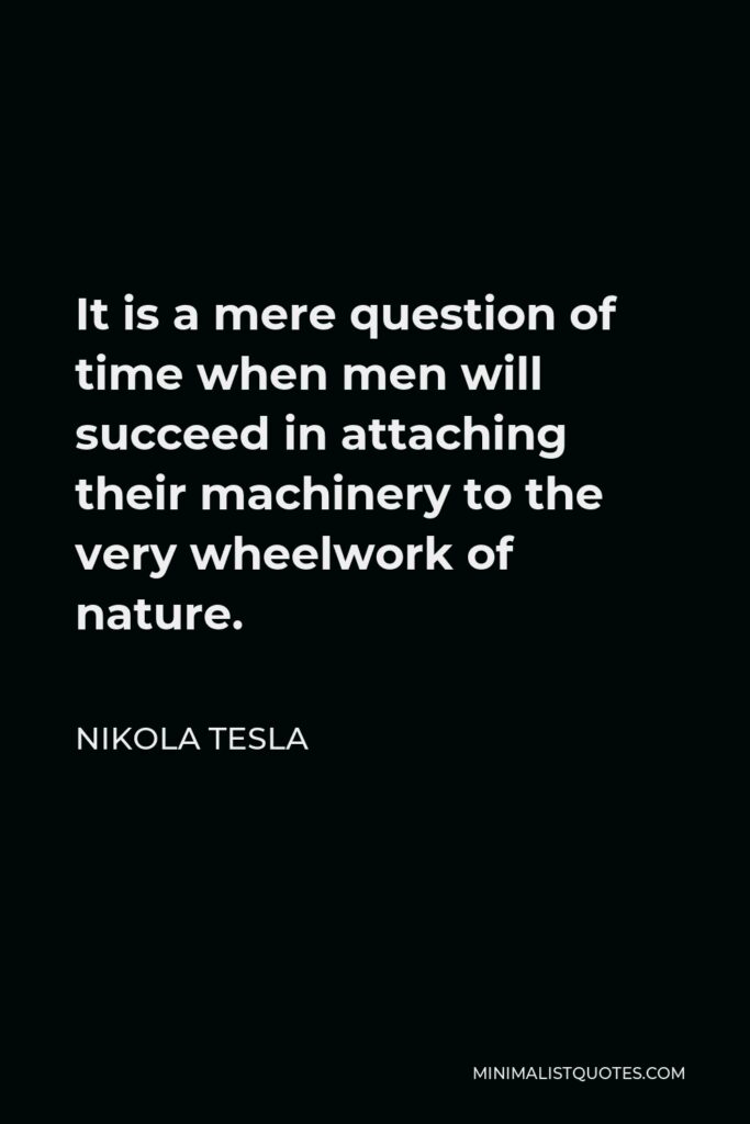 Nikola Tesla Quote - It is a mere question of time when men will succeed in attaching their machinery to the very wheelwork of nature.