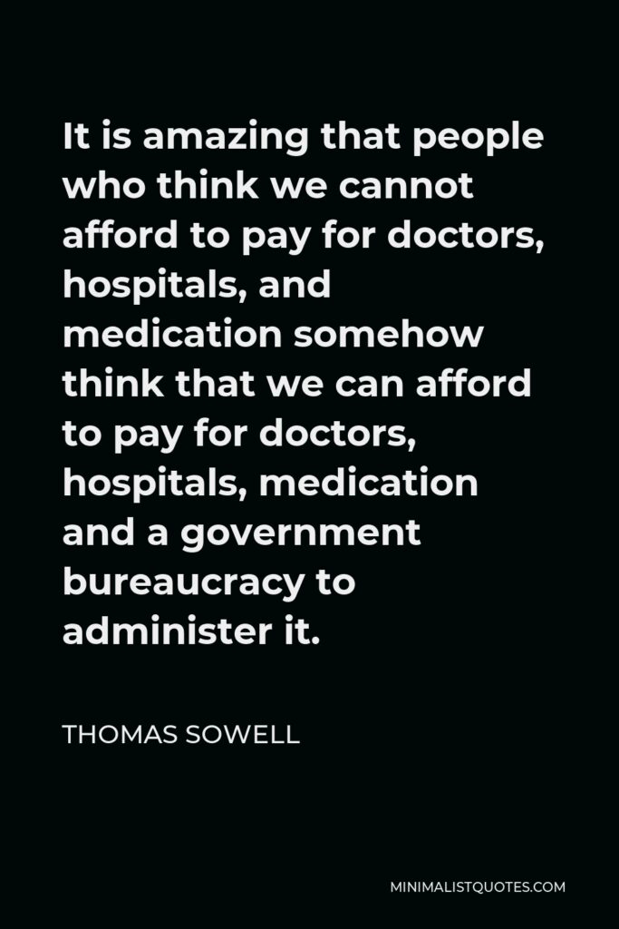 Thomas Sowell Quote - It is amazing that people who think we cannot afford to pay for doctors, hospitals, and medication somehow think that we can afford to pay for doctors, hospitals, medication and a government bureaucracy to administer it.