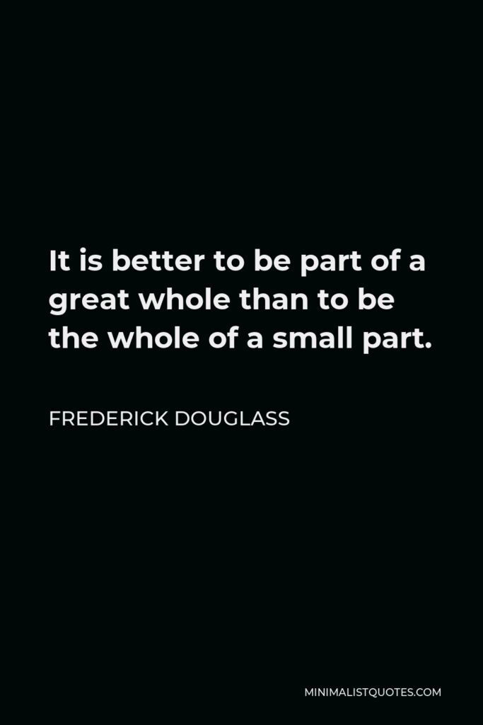 Frederick Douglass Quote - It is better to be part of a great whole than to be the whole of a small part.