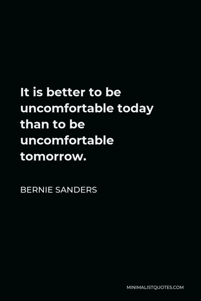 Bernie Sanders Quote - It is better to be uncomfortable today than to be uncomfortable tomorrow.