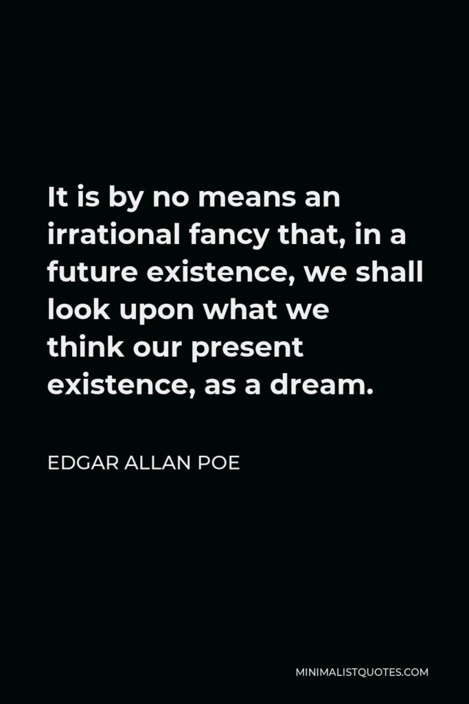 Edgar Allan Poe Quote - It is by no means an irrational fancy that, in a future existence, we shall look upon what we think our present existence, as a dream.