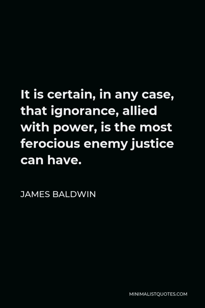 James Baldwin Quote - It is certain, in any case, that ignorance, allied with power, is the most ferocious enemy justice can have.