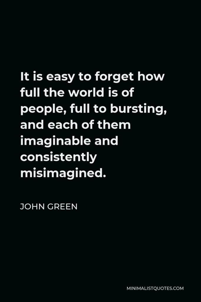 John Green Quote - It is easy to forget how full the world is of people, full to bursting, and each of them imaginable and consistently misimagined.