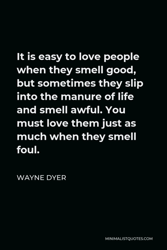 Wayne Dyer Quote - It is easy to love people when they smell good, but sometimes they slip into the manure of life and smell awful. You must love them just as much when they smell foul.