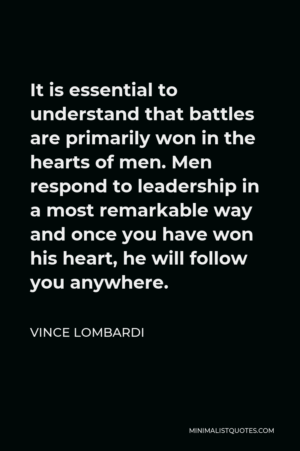 Vince Lombardi Quote - It is essential to understand that battles are primarily won in the hearts of men. Men respond to leadership in a most remarkable way and once you have won his heart, he will follow you anywhere.