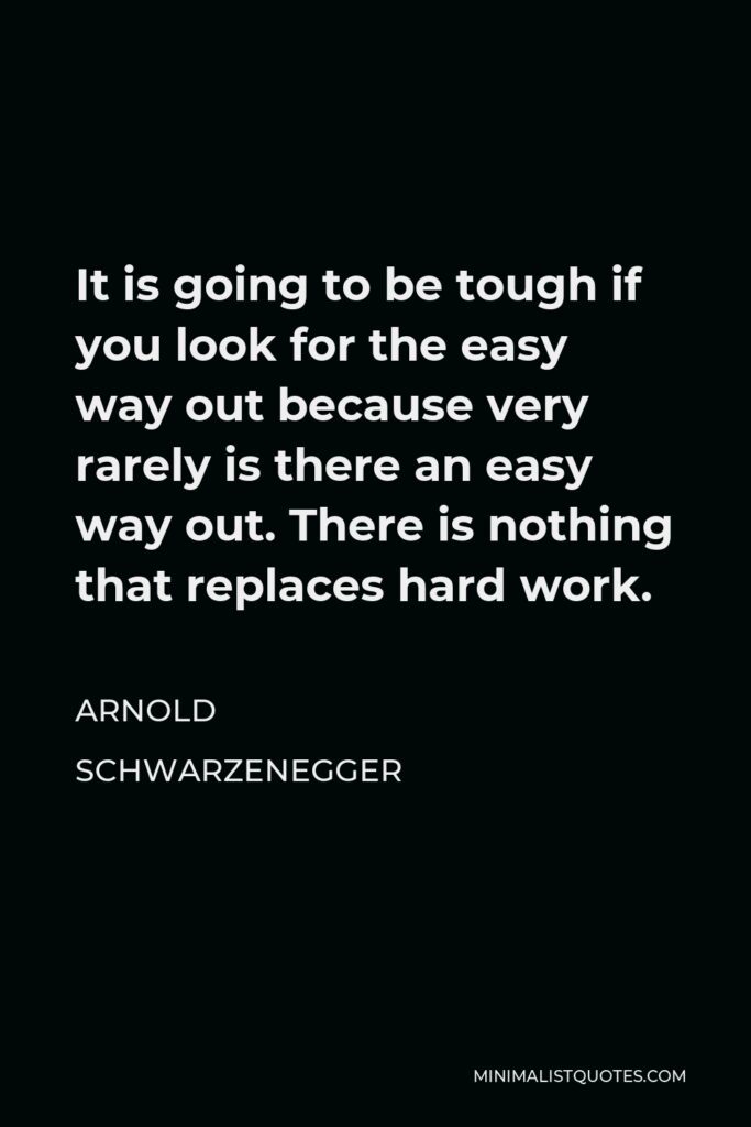 Arnold Schwarzenegger Quote - It is going to be tough if you look for the easy way out because very rarely is there an easy way out. There is nothing that replaces hard work.