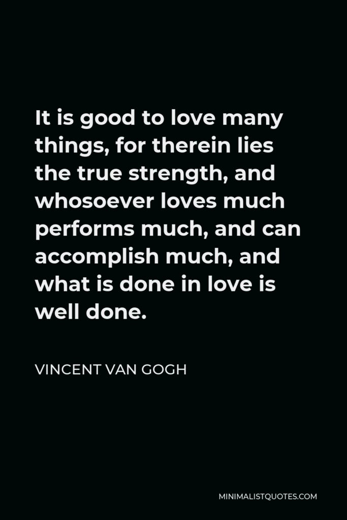 Vincent Van Gogh Quote - It is good to love many things, for therein lies the true strength, and whosoever loves much performs much, and can accomplish much, and what is done in love is well done.