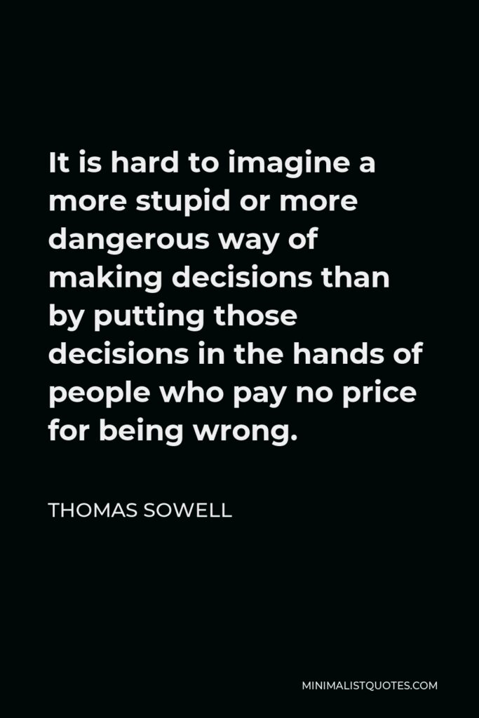 Thomas Sowell Quote - It is hard to imagine a more stupid or more dangerous way of making decisions than by putting those decisions in the hands of people who pay no price for being wrong.