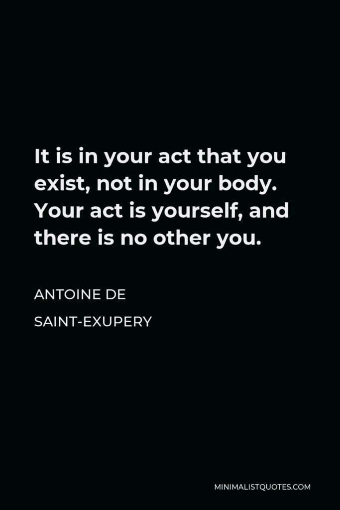 Antoine de Saint-Exupery Quote - It is in your act that you exist, not in your body. Your act is yourself, and there is no other you.