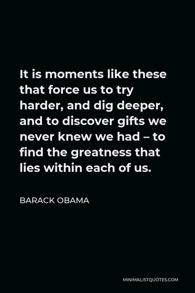 Barack Obama Quote - It is moments like these that force us to try harder, and dig deeper, and to discover gifts we never knew we had – to find the greatness that lies within each of us.