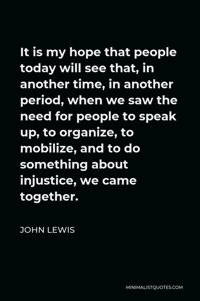 John Lewis Quote - It is my hope that people today will see that, in another time, in another period, when we saw the need for people to speak up, to organize, to mobilize, and to do something about injustice, we came together.