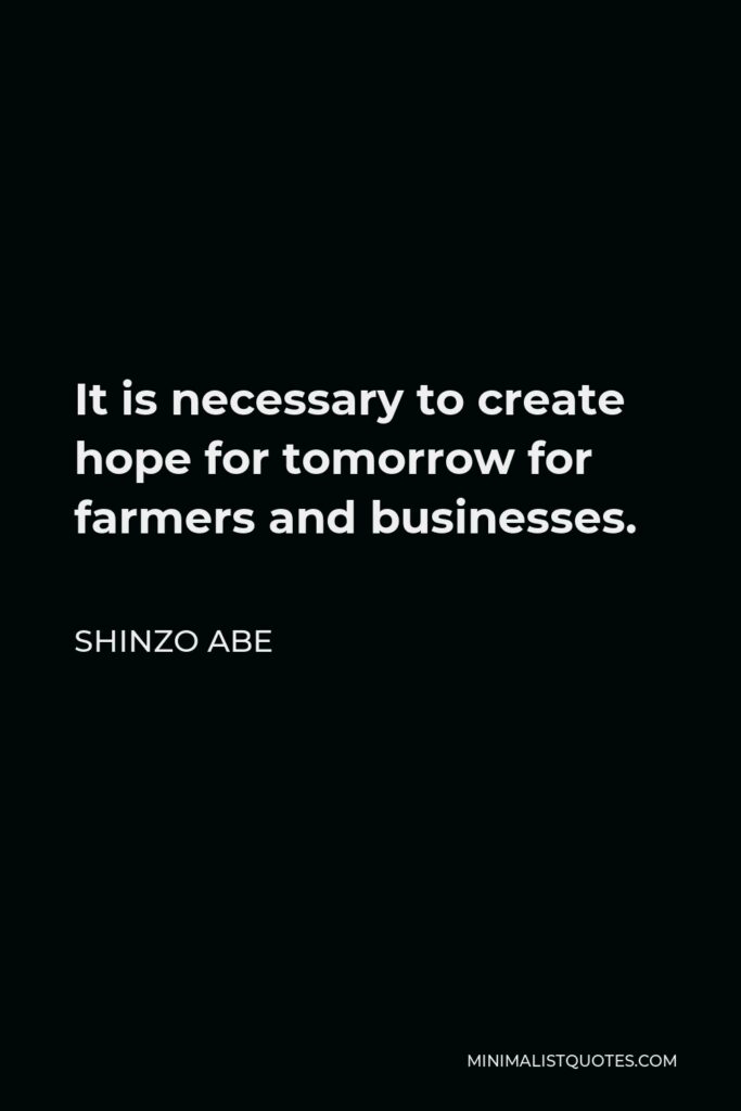 Shinzo Abe Quote - It is necessary to create hope for tomorrow for farmers and businesses.
