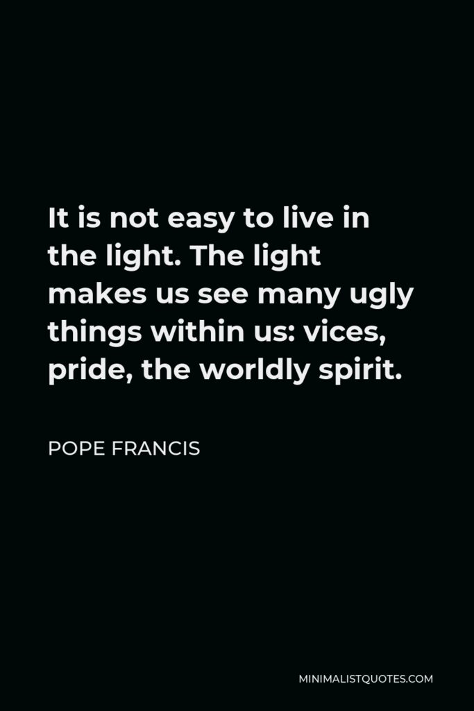 Pope Francis Quote - It is not easy to live in the light. The light makes us see many ugly things within us: vices, pride, the worldly spirit.