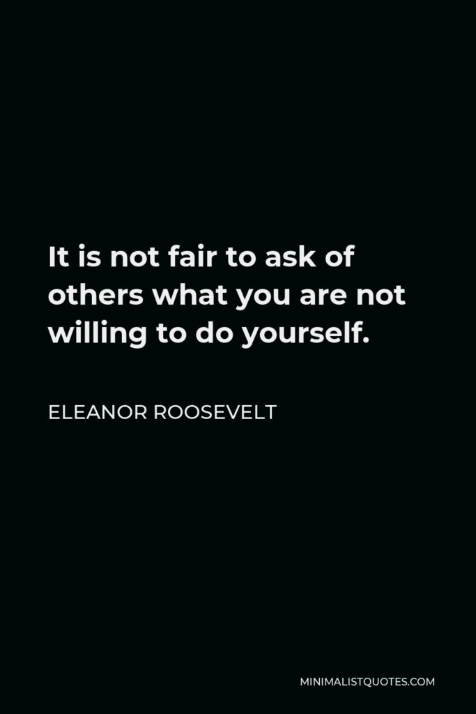 Eleanor Roosevelt Quote - It is not fair to ask of others what you are not willing to do yourself.