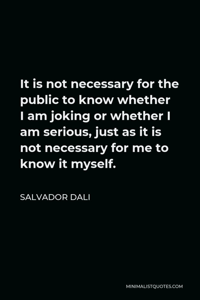 Salvador Dali Quote - It is not necessary for the public to know whether I am joking or whether I am serious, just as it is not necessary for me to know it myself.