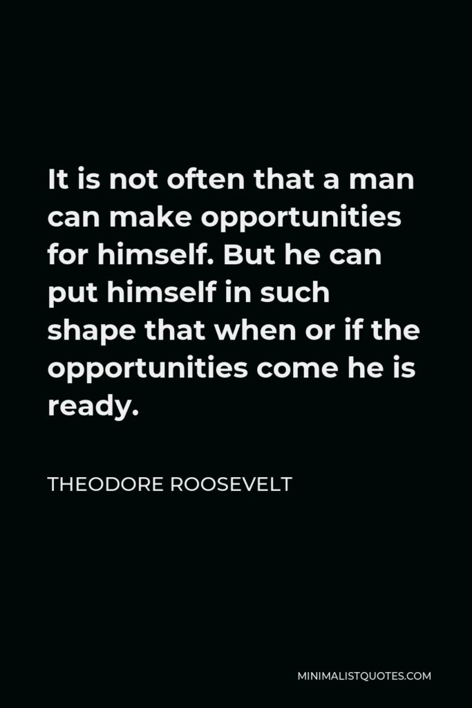 Theodore Roosevelt Quote - It is not often that a man can make opportunities for himself. But he can put himself in such shape that when or if the opportunities come he is ready.