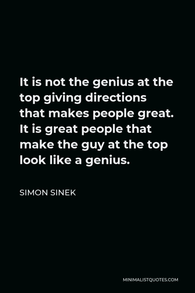 Simon Sinek Quote - It is not the genius at the top giving directions that makes people great. It is great people that make the guy at the top look like a genius.