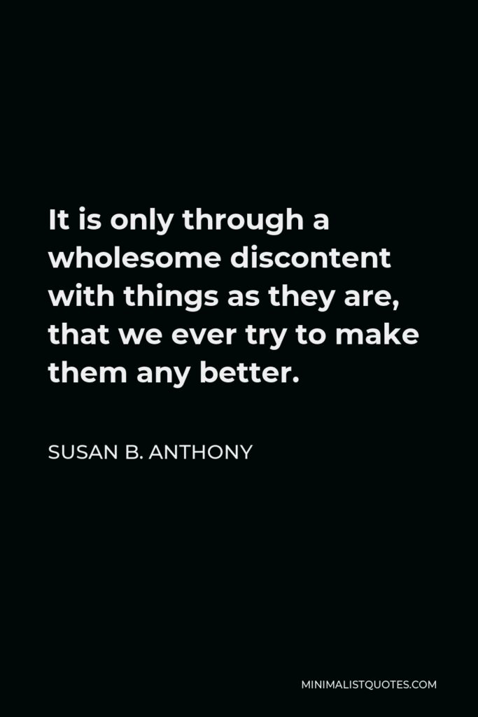 Susan B. Anthony Quote - It is only through a wholesome discontent with things as they are, that we ever try to make them any better.