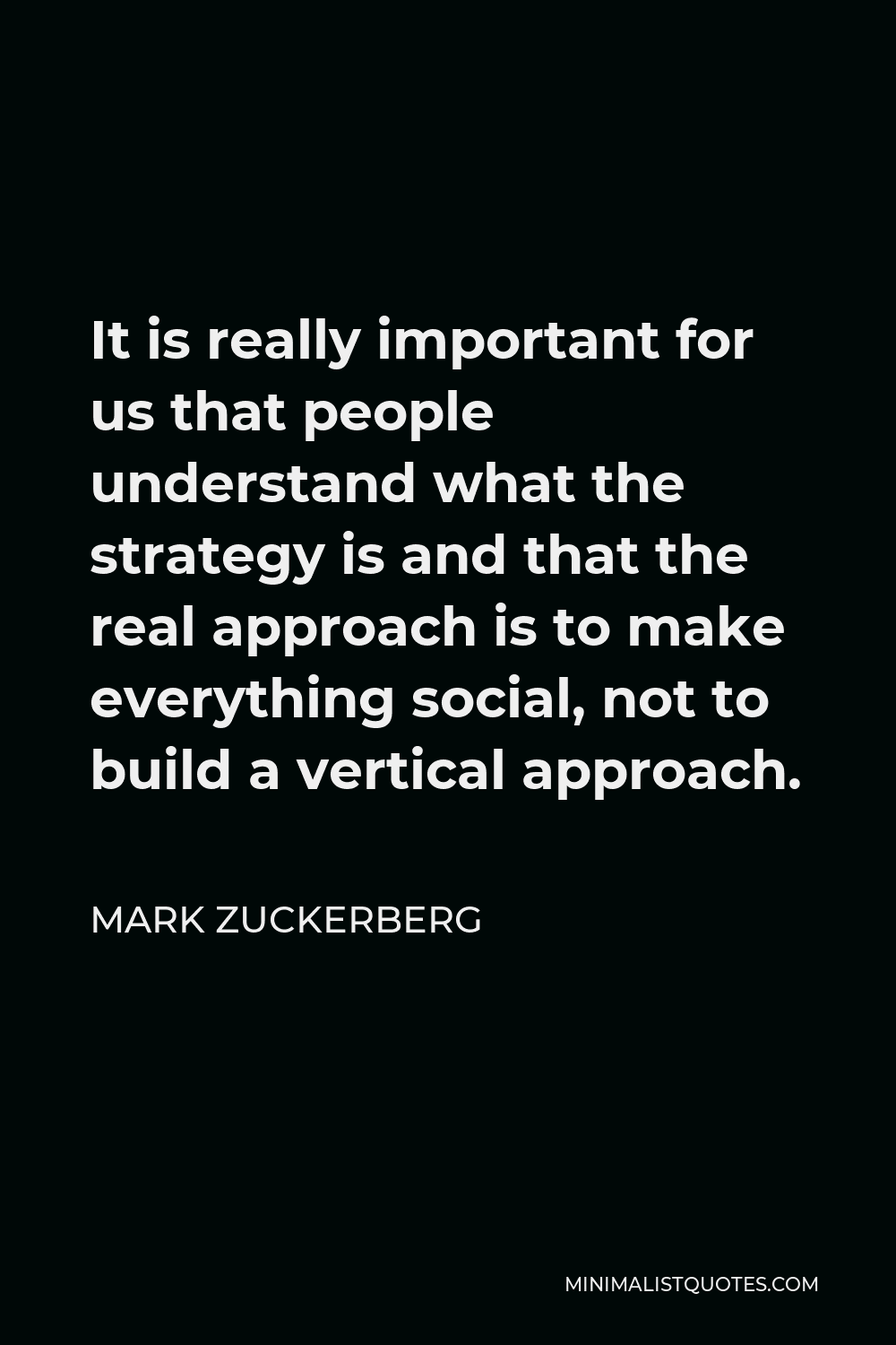 Mark Zuckerberg Quote - It is really important for us that people understand what the strategy is and that the real approach is to make everything social, not to build a vertical approach.