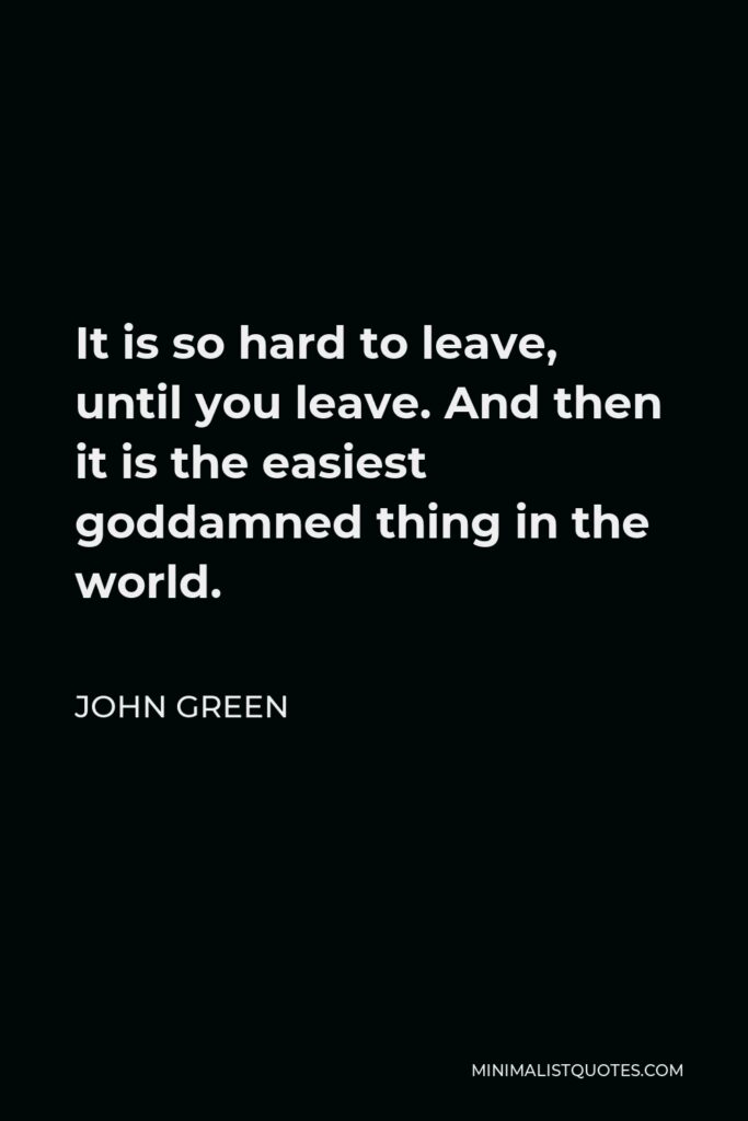John Green Quote - It is so hard to leave, until you leave. And then it is the easiest goddamned thing in the world.