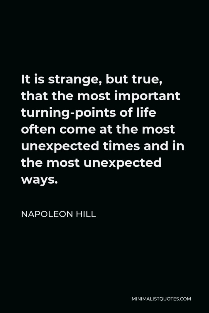 Napoleon Hill Quote - It is strange, but true, that the most important turning-points of life often come at the most unexpected times and in the most unexpected ways.