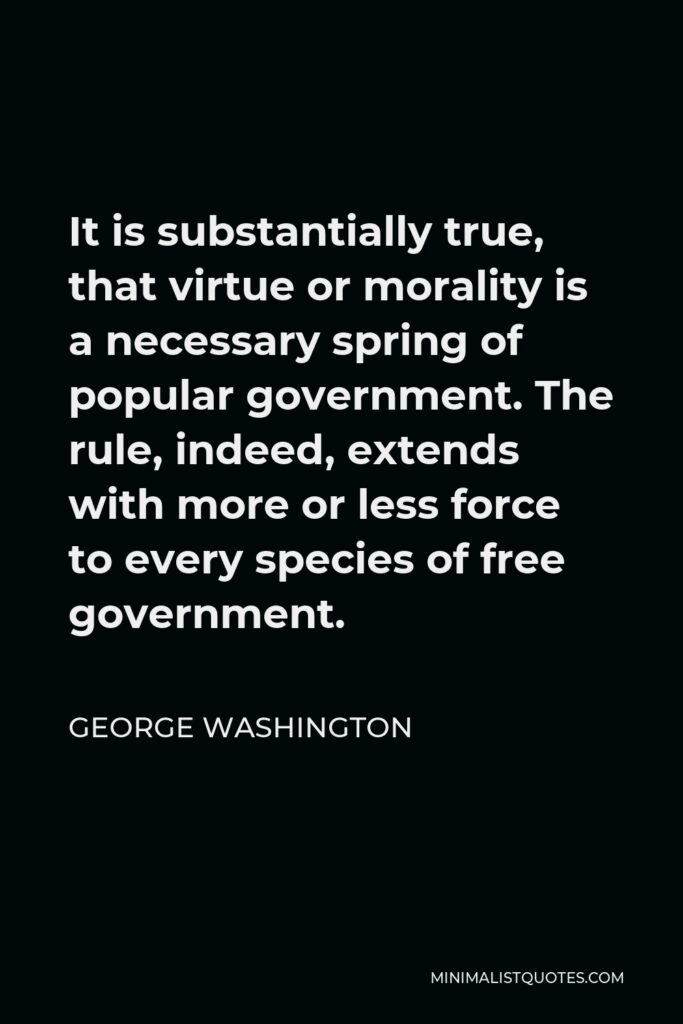George Washington Quote - It is substantially true, that virtue or morality is a necessary spring of popular government. The rule, indeed, extends with more or less force to every species of free government.