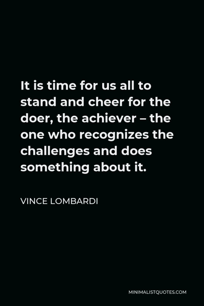 Vince Lombardi Quote - It is time for us all to stand and cheer for the doer, the achiever – the one who recognizes the challenges and does something about it.