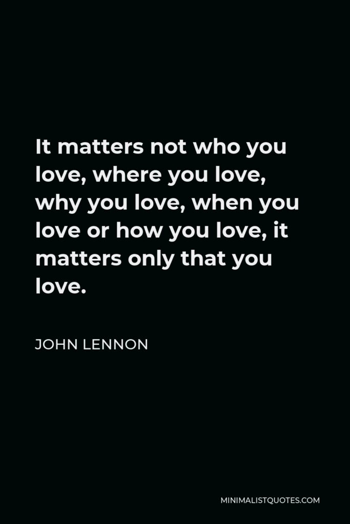 John Lennon Quote - It matters not who you love, where you love, why you love, when you love or how you love, it matters only that you love.