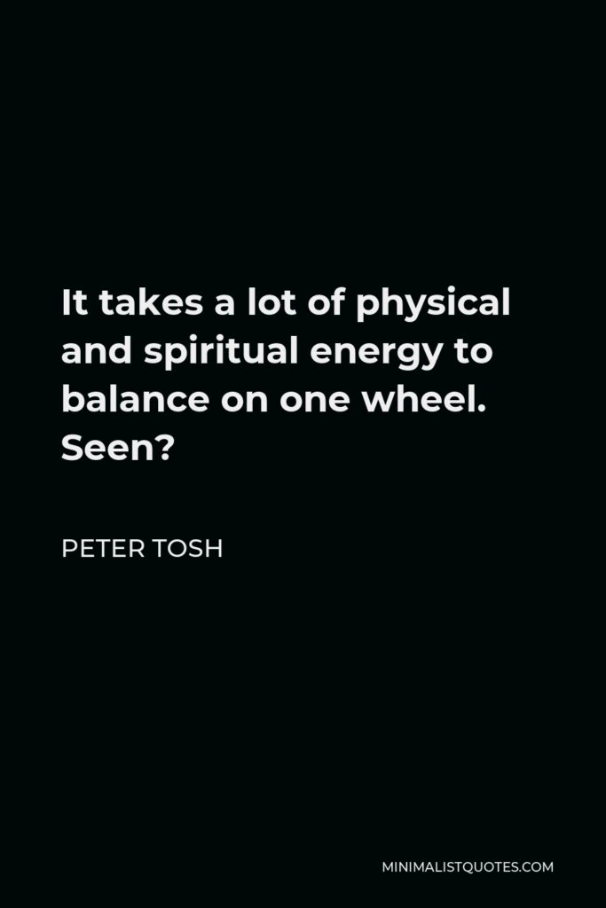 Peter Tosh Quote - It takes a lot of physical and spiritual energy to balance on one wheel. Seen?