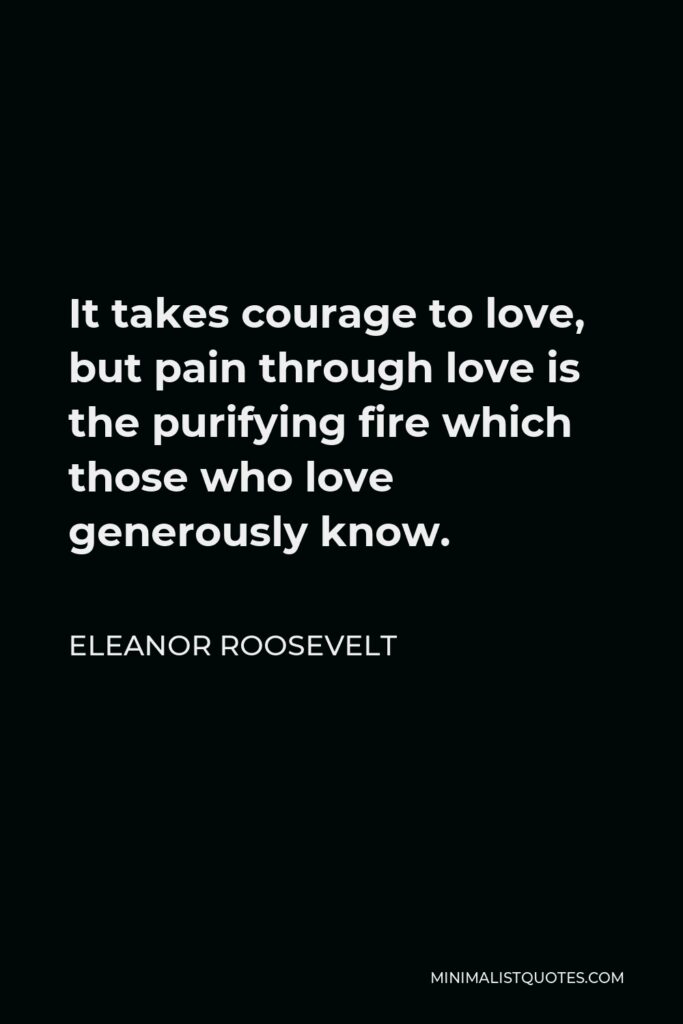 Eleanor Roosevelt Quote - It takes courage to love, but pain through love is the purifying fire which those who love generously know.