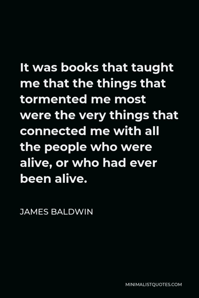 James Baldwin Quote - It was books that taught me that the things that tormented me most were the very things that connected me with all the people who were alive, or who had ever been alive.