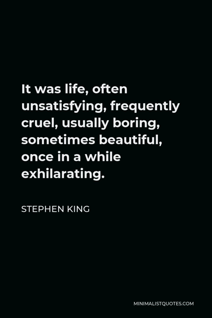 Stephen King Quote - It was life, often unsatisfying, frequently cruel, usually boring, sometimes beautiful, once in a while exhilarating.