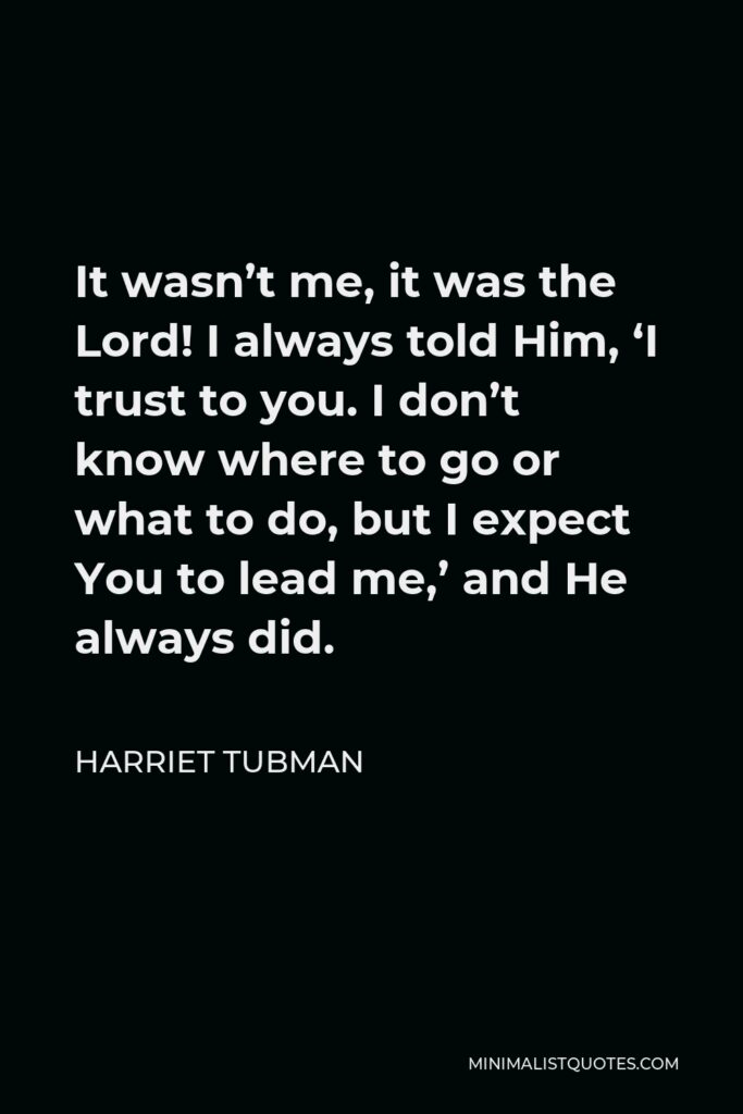 Harriet Tubman Quote - It wasn’t me, it was the Lord! I always told Him, ‘I trust to you. I don’t know where to go or what to do, but I expect You to lead me,’ and He always did.