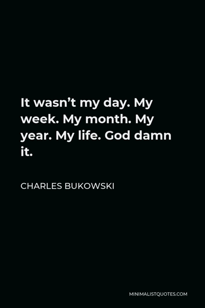 Charles Bukowski Quote - It wasn’t my day. My week. My month. My year. My life. God damn it.