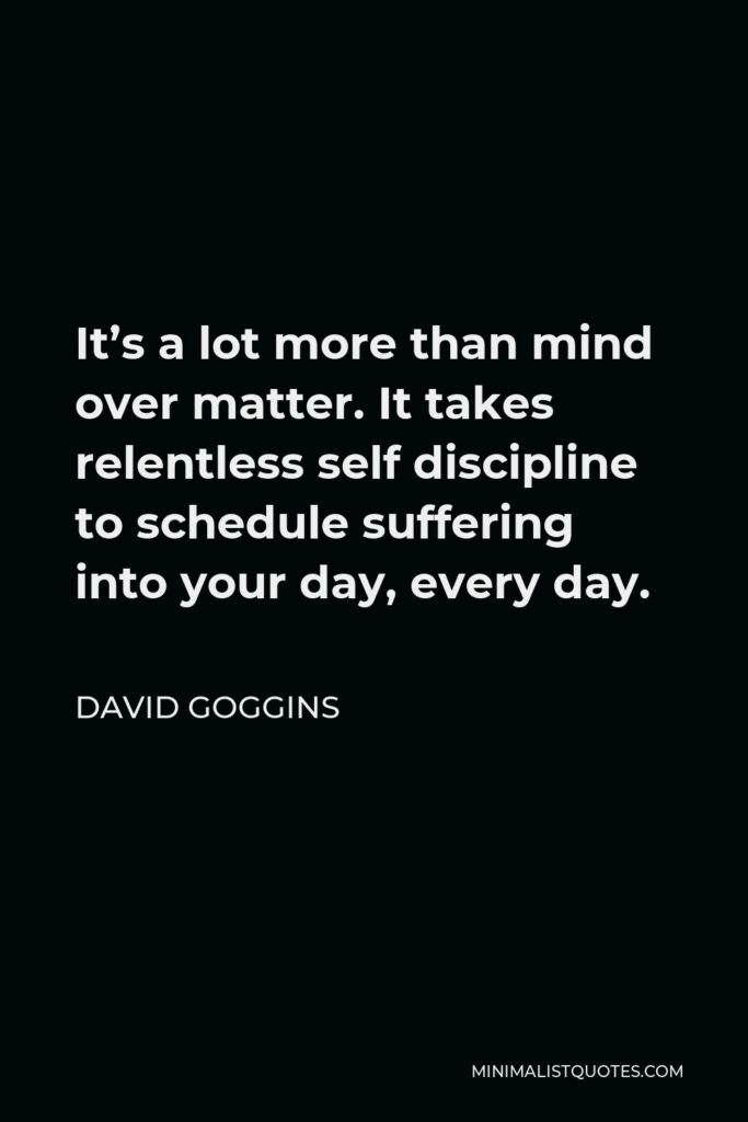 David Goggins Quote - It’s a lot more than mind over matter. It takes relentless self discipline to schedule suffering into your day, every day.