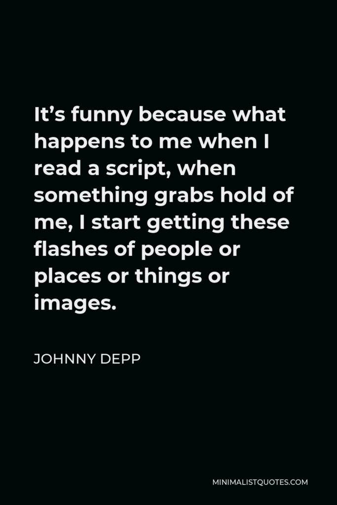Johnny Depp Quote - It’s funny because what happens to me when I read a script, when something grabs hold of me, I start getting these flashes of people or places or things or images.
