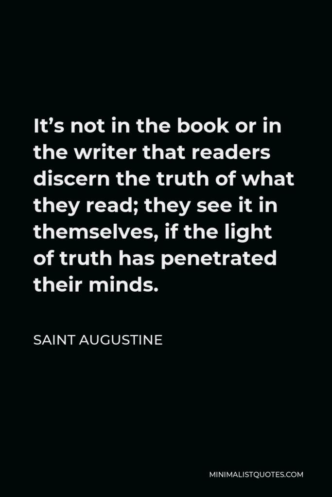 Saint Augustine Quote - It’s not in the book or in the writer that readers discern the truth of what they read; they see it in themselves, if the light of truth has penetrated their minds.