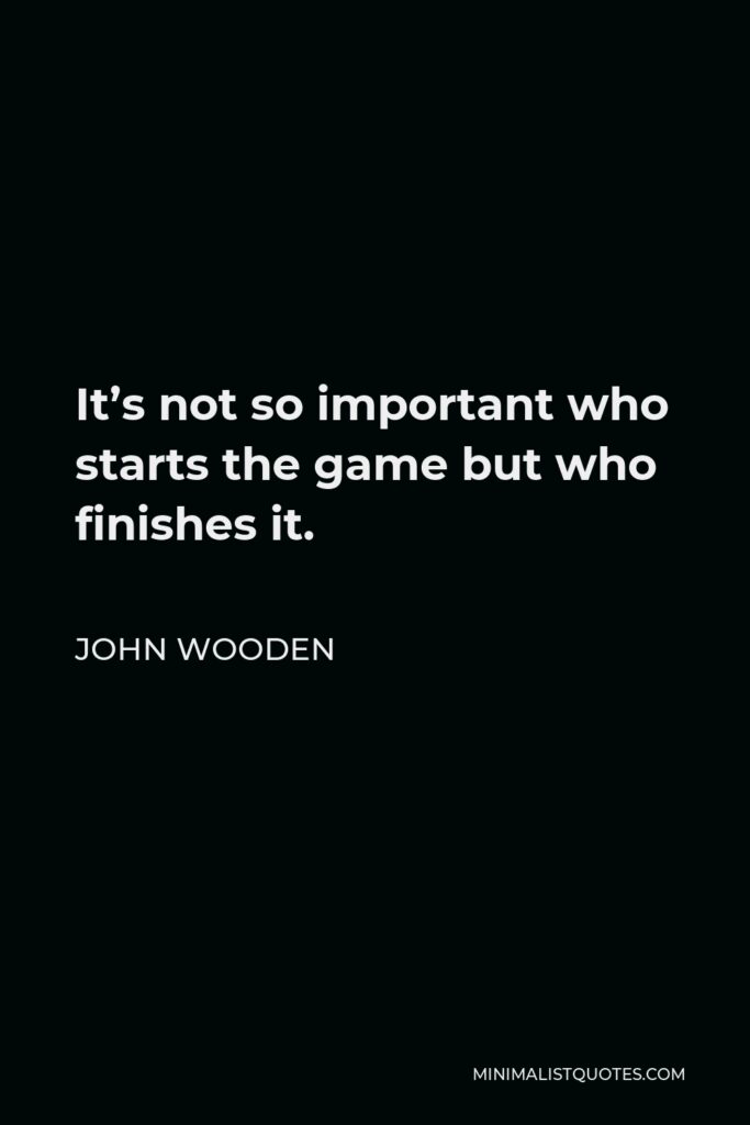 John Wooden Quote - It’s not so important who starts the game but who finishes it.