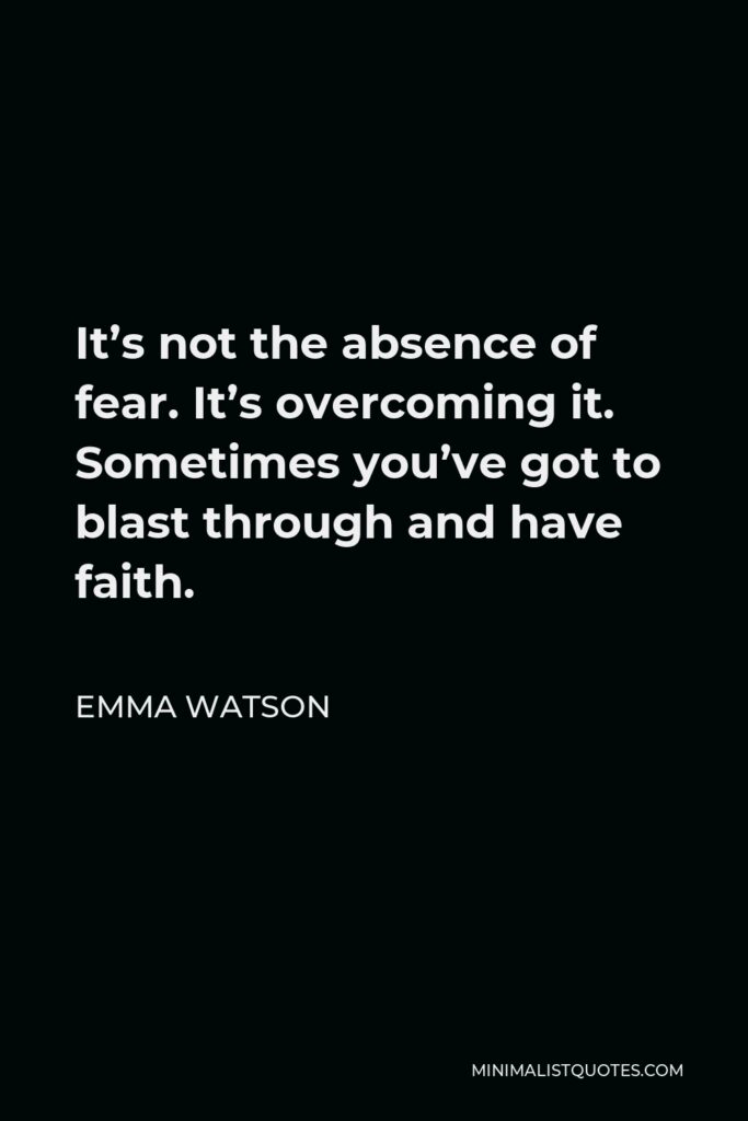 Emma Watson Quote - It’s not the absence of fear. It’s overcoming it. Sometimes you’ve got to blast through and have faith.
