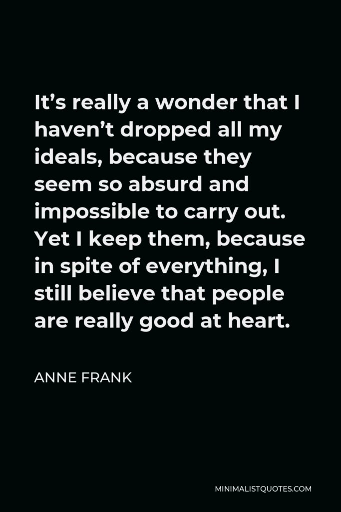 Anne Frank Quote - It’s really a wonder that I haven’t dropped all my ideals, because they seem so absurd and impossible to carry out. Yet I keep them, because in spite of everything, I still believe that people are really good at heart.
