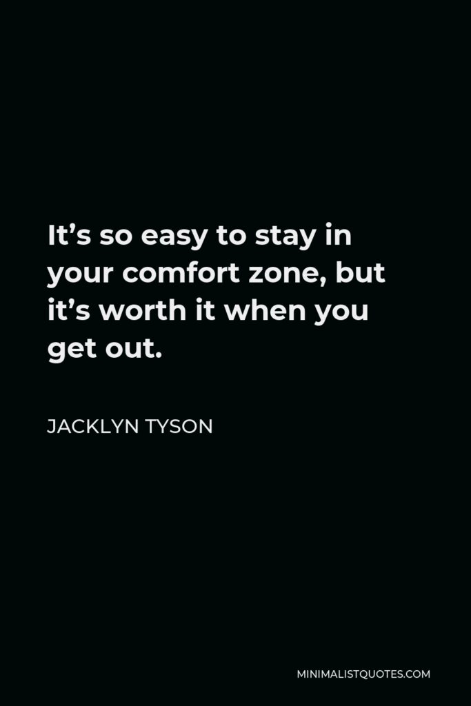 Jacklyn Tyson Quote - It’s so easy to stay in your comfort zone, but it’s worth it when you get out.