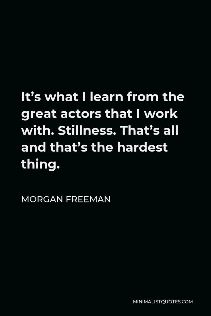Morgan Freeman Quote - It’s what I learn from the great actors that I work with. Stillness. That’s all and that’s the hardest thing.