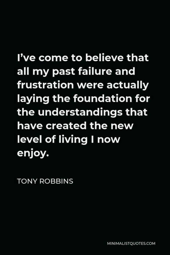Tony Robbins Quote - I’ve come to believe that all my past failure and frustration were actually laying the foundation for the understandings that have created the new level of living I now enjoy.