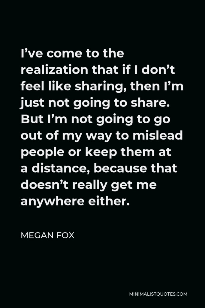 Megan Fox Quote - I’ve come to the realization that if I don’t feel like sharing, then I’m just not going to share. But I’m not going to go out of my way to mislead people or keep them at a distance, because that doesn’t really get me anywhere either.
