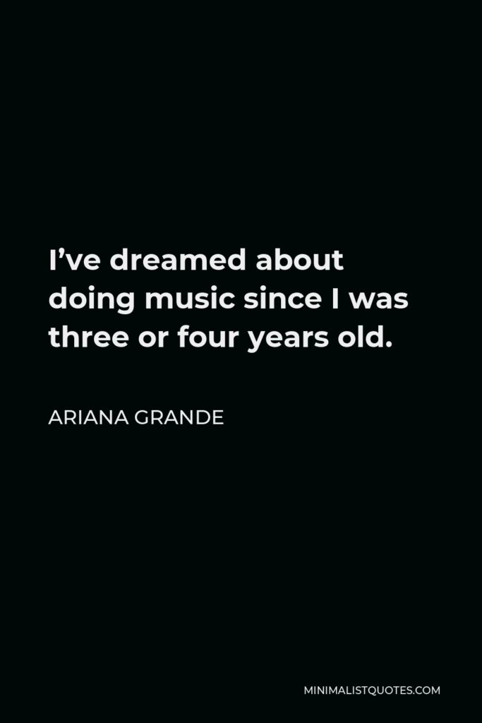 Ariana Grande Quote - I’ve dreamed about doing music since I was three or four years old.