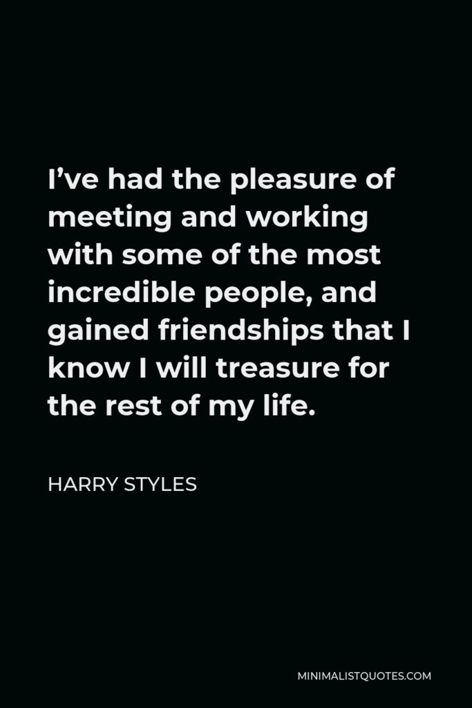 Harry Styles Quote - I’ve had the pleasure of meeting and working with some of the most incredible people, and gained friendships that I know I will treasure for the rest of my life.