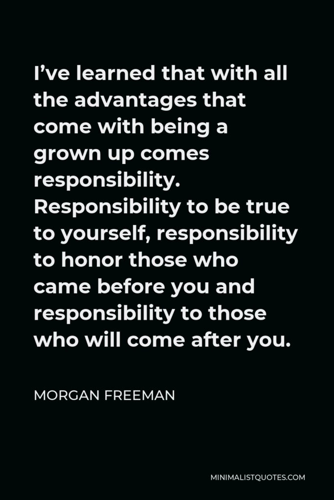 Morgan Freeman Quote - I’ve learned that with all the advantages that come with being a grown up comes responsibility. Responsibility to be true to yourself, responsibility to honor those who came before you and responsibility to those who will come after you.
